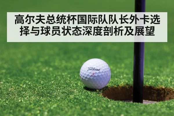高尔夫总统杯国际队队长外卡选择与球员状态深度剖析及展望