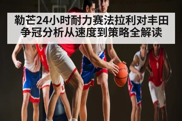 勒芒24小时耐力赛法拉利对丰田争冠分析从速度到策略全解读